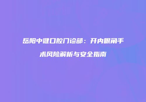 岳阳中健口腔门诊部：开内眼角手术风险解析与安全指南