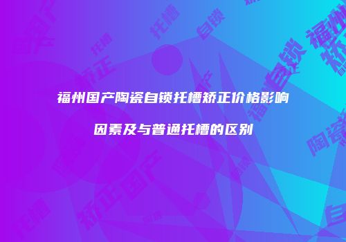 福州国产陶瓷自锁托槽矫正价格影响因素及与普通托槽的区别