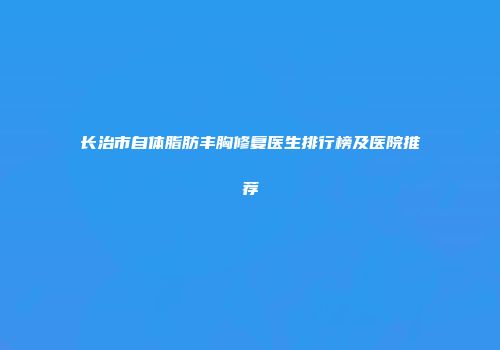长治市自体脂肪丰胸修复医生排行榜及医院推荐