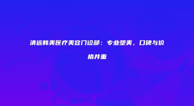 清远韩美医疗美容门诊部：专业塑美，口碑与价格并重