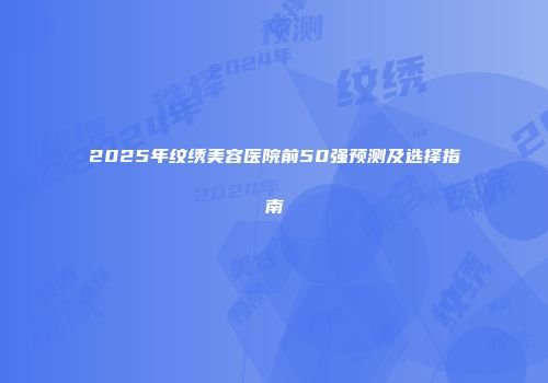 2025年纹绣美容医院前50强预测及选择指南