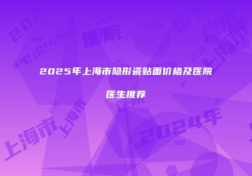 2025年上海市隐形瓷贴面价格及医院医生推荐