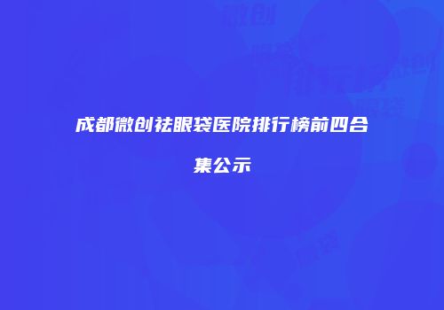 成都微创祛眼袋医院排行榜前四合集公示
