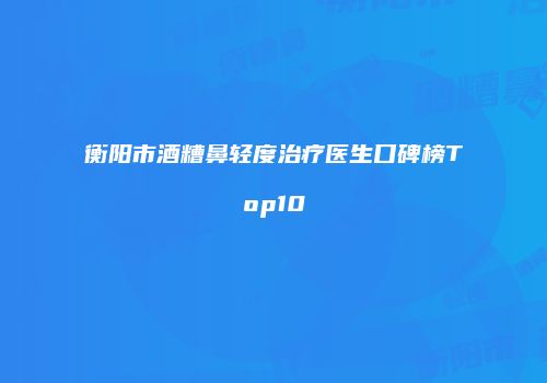 衡阳市酒糟鼻轻度治疗医生口碑榜Top10