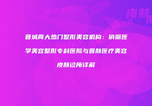晋城两大热门整形美容机构：俏丽医学美容整形专科医院与晋肤医疗美容皮肤诊所详解