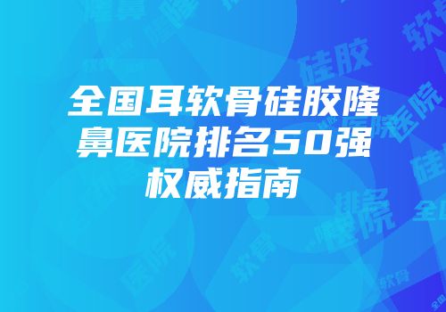 全国耳软骨硅胶隆鼻医院排名50强权威指南