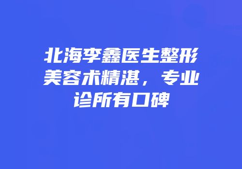 北海李鑫医生整形美容术精湛，专业诊所有口碑