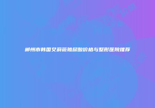 郴州市韩国艾莉薇玻尿酸价格与整形医院推荐