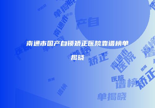 南通市国产自锁矫正医院靠谱榜单揭晓