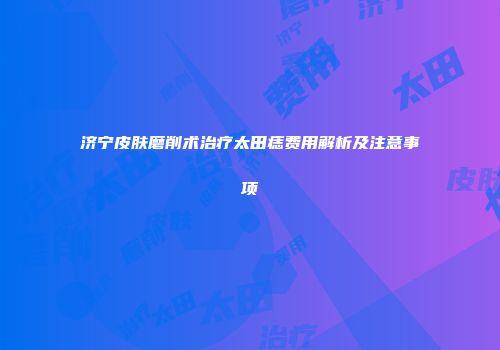 济宁皮肤磨削术治疗太田痣费用解析及注意事项
