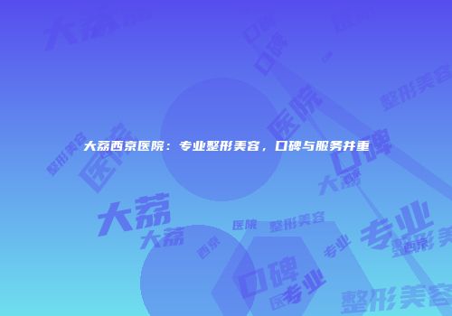 大荔西京医院：专业整形美容，口碑与服务并重