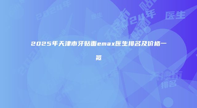 2025年天津市牙贴面emax医生排名及价格一览