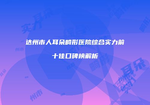 达州市人耳朵畸形医院综合实力前十佳口碑榜解析
