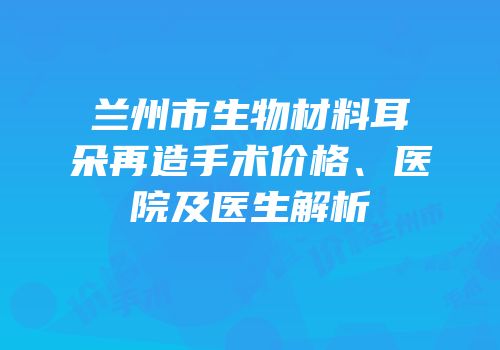 兰州市生物材料耳朵再造手术价格、医院及医生解析