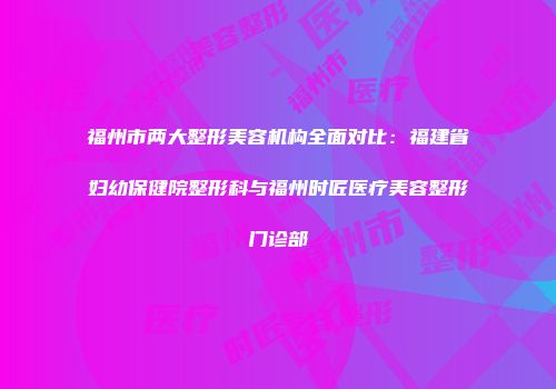 福州市两大整形美容机构全面对比：福建省妇幼保健院整形科与福州时匠医疗美容整形门诊部