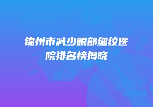 锦州市减少眼部细纹医院排名榜揭晓