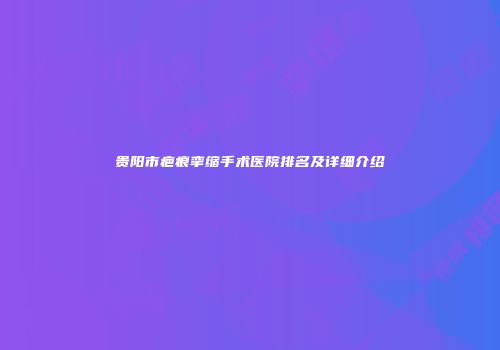 贵阳市疤痕挛缩手术医院排名及详细介绍