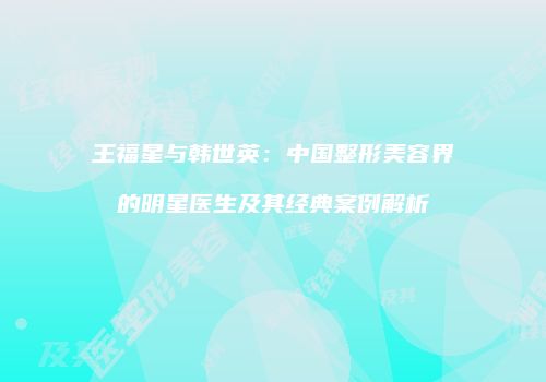 王福星与韩世英：中国整形美容界的明星医生及其经典案例解析
