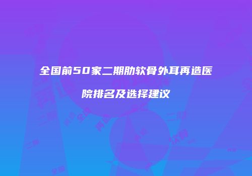 全国前50家二期肋软骨外耳再造医院排名及选择建议