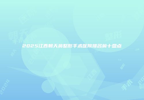 2025江西朝天鼻整形手术医院排名前十盘点