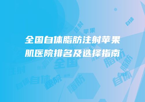 全国自体脂肪注射苹果肌医院排名及选择指南