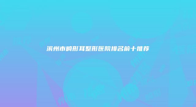 滨州市畸形耳整形医院排名前十推荐