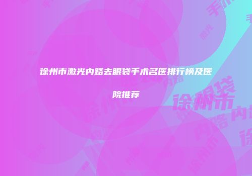 徐州市激光内路去眼袋手术名医排行榜及医院推荐