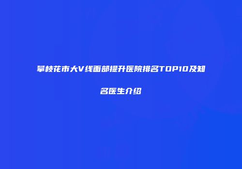 攀枝花市大V线面部提升医院排名TOP10及知名医生介绍