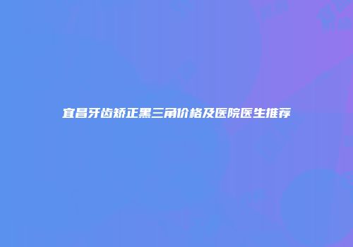 宜昌牙齿矫正黑三角价格及医院医生推荐