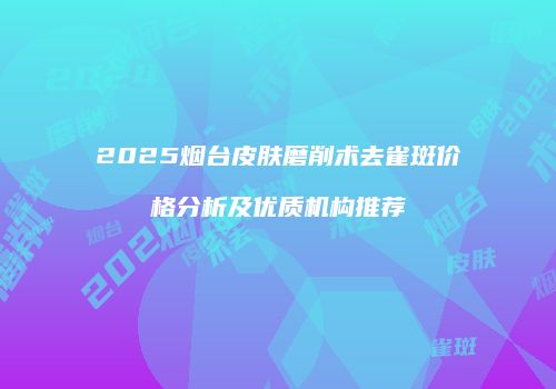 2025烟台皮肤磨削术去雀斑价格分析及优质机构推荐