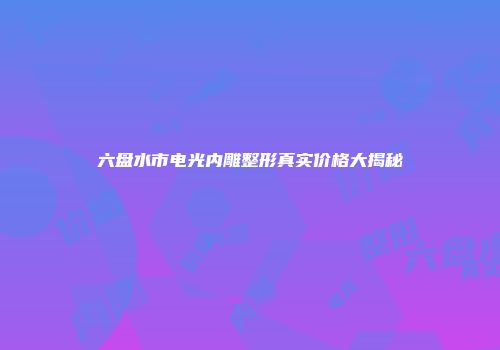 六盘水市电光内雕整形真实价格大揭秘