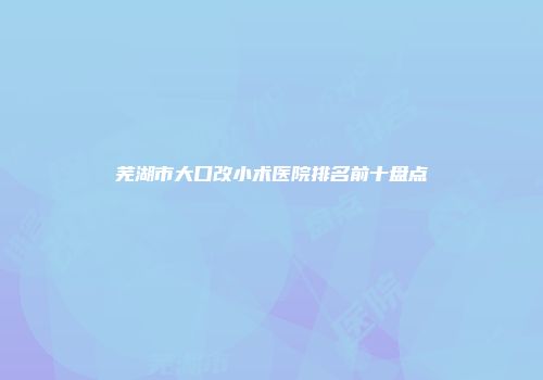 芜湖市大口改小术医院排名前十盘点
