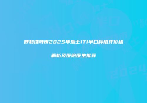呼和浩特市2025年瑞士ITI半口种植牙价格解析及医院医生推荐