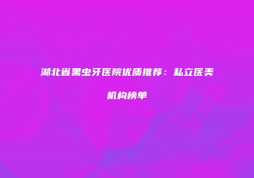 湖北省黑虫牙医院优质推荐：私立医美机构榜单