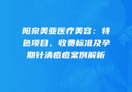 阳泉美亚医疗美容：特色项目、收费标准及孕期针清痘痘案例解析