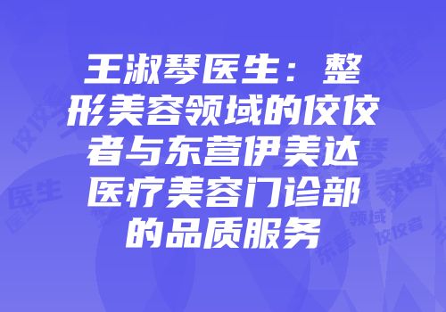 王淑琴医生：整形美容领域的佼佼者与东营伊美达医疗美容门诊部的品质服务