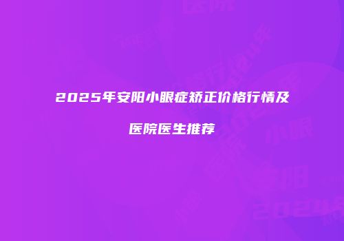 2025年安阳小眼症矫正价格行情及医院医生推荐