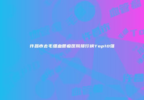 许昌市去毛细血管瘤医院排行榜Top10强