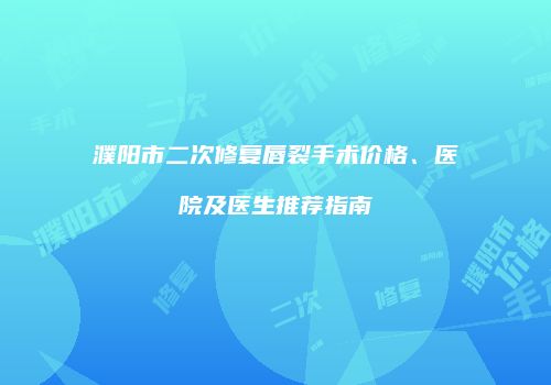 濮阳市二次修复唇裂手术价格、医院及医生推荐指南
