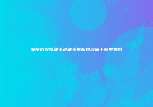 潮州市嫁接睫毛种睫毛医院排名前十榜单揭晓
