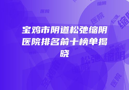 宝鸡市阴道松弛缩阴医院排名前十榜单揭晓