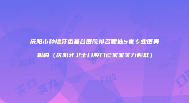 庆阳市种植牙齿基台医院排名甄选5家专业医美机构（庆阳牙卫士口腔门诊家家实力超群）