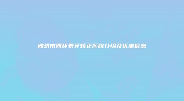潍坊市四环素牙矫正医院介绍及优惠信息