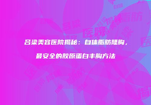 吕梁美容医院揭秘：自体脂肪隆胸，最安全的胶原蛋白丰胸方法