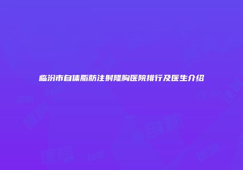 临汾市自体脂肪注射隆胸医院排行及医生介绍