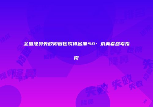 全国隆鼻失败修复医院排名前50：求美者参考指南