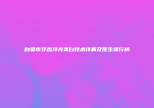 自贡市牙齿冷光美白技术详解及医生排行榜