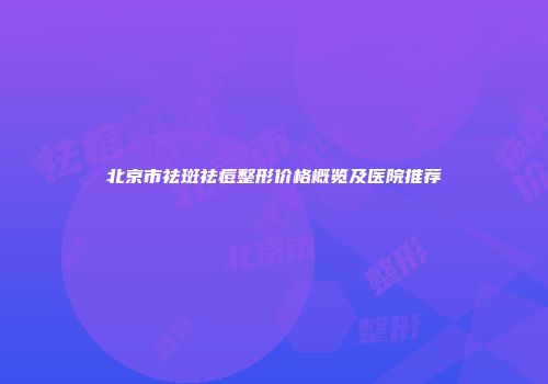 北京市祛斑祛痘整形价格概览及医院推荐