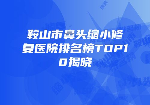 鞍山市鼻头缩小修复医院排名榜TOP10揭晓