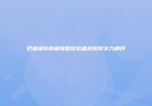 巴彦淖尔市副耳整形价格及医院实力测评
